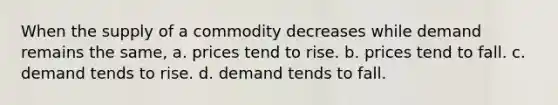 When the supply of a commodity decreases while demand remains the same, a. prices tend to rise. b. prices tend to fall. c. demand tends to rise. d. demand tends to fall.