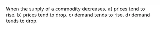 When the supply of a commodity decreases, a) prices tend to rise. b) prices tend to drop. c) demand tends to rise. d) demand tends to drop.