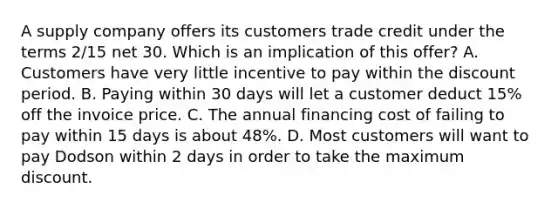 A supply company offers its customers trade credit under the terms 2/15 net 30. Which is an implication of this offer? A. Customers have very little incentive to pay within the discount period. B. Paying within 30 days will let a customer deduct 15% off the invoice price. C. The annual financing cost of failing to pay within 15 days is about 48%. D. Most customers will want to pay Dodson within 2 days in order to take the maximum discount.