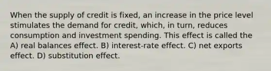 When the supply of credit is fixed, an increase in the price level stimulates the demand for credit, which, in turn, reduces consumption and investment spending. This effect is called the A) real balances effect. B) interest-rate effect. C) net exports effect. D) substitution effect.