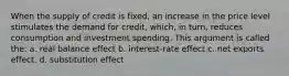 When the supply of credit is fixed, an increase in the price level stimulates the demand for credit, which, in turn, reduces consumption and investment spending. This argument is called the: a. real balance effect b. interest-rate effect c. net exports effect. d. substitution effect