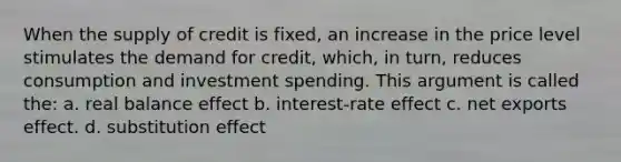 When the supply of credit is fixed, an increase in the price level stimulates the demand for credit, which, in turn, reduces consumption and investment spending. This argument is called the: a. real balance effect b. interest-rate effect c. net exports effect. d. substitution effect