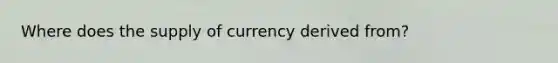 Where does the supply of currency derived from?