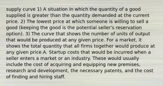 supply curve 1) A situation in which the quantity of a good supplied is greater than the quantity demanded at the current price. 2) The lowest price at which someone is willing to sell a good (keeping the good is the potential seller's reservation option). 3) The curve that shows the number of units of output that would be produced at any given price. For a market, it shows the total quantity that all firms together would produce at any given price.A. Startup costs that would be incurred when a seller enters a market or an industry. These would usually include the cost of acquiring and equipping new premises, research and development, the necessary patents, and the cost of finding and hiring staff.