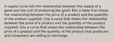 A supply curve A)is the relationship between the supply of a good and the cost of producing the good. B)is a table that shows the relationship between the price of a product and the quantity of the product supplied. C)is a curve that shows the relationship between the price of a product and the quantity of the product supplied. D)is a curve that shows the relationship between the price of a product and the quantity of the product that producers and consumers are willing to exchange.