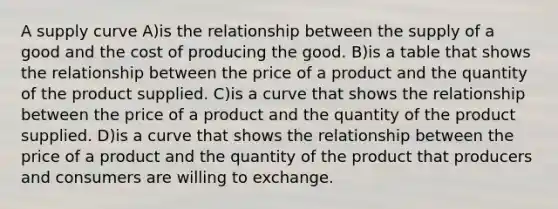 A supply curve A)is the relationship between the supply of a good and the cost of producing the good. B)is a table that shows the relationship between the price of a product and the quantity of the product supplied. C)is a curve that shows the relationship between the price of a product and the quantity of the product supplied. D)is a curve that shows the relationship between the price of a product and the quantity of the product that producers and consumers are willing to exchange.