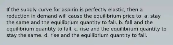 If the supply curve for aspirin is perfectly elastic, then a reduction in demand will cause the equilibrium price to: a. stay the same and the equilibrium quantity to fall. b. fall and the equilibrium quantity to fall. c. rise and the equilibrium quantity to stay the same. d. rise and the equilibrium quantity to fall.