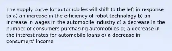 The supply curve for automobiles will shift to the left in response to a) an increase in the efficiency of robot technology b) an increase in wages in the automobile industry c) a decrease in the number of consumers purchasing automobiles d) a decrease in the interest rates for automobile loans e) a decrease in consumers' income