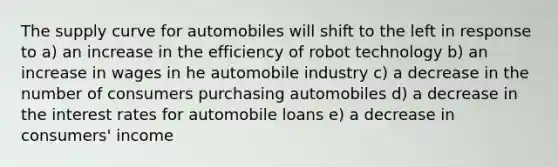 The supply curve for automobiles will shift to the left in response to a) an increase in the efficiency of robot technology b) an increase in wages in he automobile industry c) a decrease in the number of consumers purchasing automobiles d) a decrease in the interest rates for automobile loans e) a decrease in consumers' income