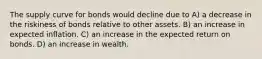 The supply curve for bonds would decline due to A) a decrease in the riskiness of bonds relative to other assets. B) an increase in expected inflation. C) an increase in the expected return on bonds. D) an increase in wealth.