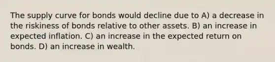 The supply curve for bonds would decline due to A) a decrease in the riskiness of bonds relative to other assets. B) an increase in expected inflation. C) an increase in the expected return on bonds. D) an increase in wealth.