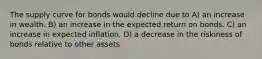 The supply curve for bonds would decline due to A) an increase in wealth. B) an increase in the expected return on bonds. C) an increase in expected inflation. D) a decrease in the riskiness of bonds relative to other assets