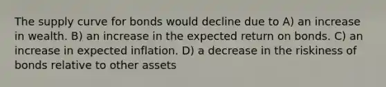 The supply curve for bonds would decline due to A) an increase in wealth. B) an increase in the expected return on bonds. C) an increase in expected inflation. D) a decrease in the riskiness of bonds relative to other assets