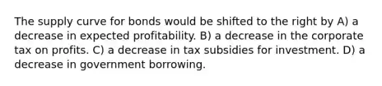 The supply curve for bonds would be shifted to the right by A) a decrease in expected profitability. B) a decrease in the corporate tax on profits. C) a decrease in tax subsidies for investment. D) a decrease in government borrowing.