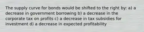 The supply curve for bonds would be shifted to the right by: a) a decrease in government borrowing b) a decrease in the corporate tax on profits c) a decrease in tax subsidies for investment d) a decrease in expected profitability