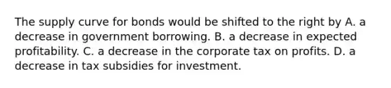 The supply curve for bonds would be shifted to the right by A. a decrease in government borrowing. B. a decrease in expected profitability. C. a decrease in the corporate tax on profits. D. a decrease in tax subsidies for investment.