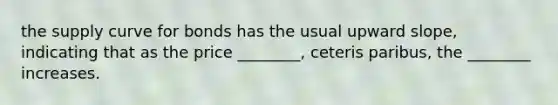 the supply curve for bonds has the usual upward slope, indicating that as the price ________, ceteris paribus, the ________ increases.