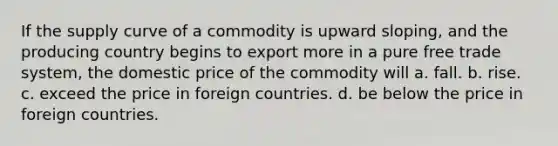 If the supply curve of a commodity is upward sloping, and the producing country begins to export more in a pure free trade system, the domestic price of the commodity will a. fall. b. rise. c. exceed the price in foreign countries. d. be below the price in foreign countries.