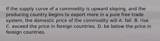 If the supply curve of a commodity is upward sloping, and the producing country begins to export more in a pure free trade system, the domestic price of the commodity will A. fall. B. rise. C. exceed the price in foreign countries. D. be below the price in foreign countries.