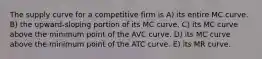 The supply curve for a competitive firm is A) its entire MC curve. B) the upward-sloping portion of its MC curve. C) its MC curve above the minimum point of the AVC curve. D) its MC curve above the minimum point of the ATC curve. E) its MR curve.