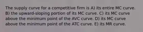 The supply curve for a competitive firm is A) its entire MC curve. B) the upward-sloping portion of its MC curve. C) its MC curve above the minimum point of the AVC curve. D) its MC curve above the minimum point of the ATC curve. E) its MR curve.