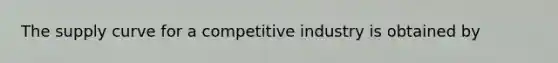 The supply curve for a competitive industry is obtained by