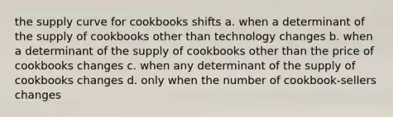 the supply curve for cookbooks shifts a. when a determinant of the supply of cookbooks other than technology changes b. when a determinant of the supply of cookbooks other than the price of cookbooks changes c. when any determinant of the supply of cookbooks changes d. only when the number of cookbook-sellers changes