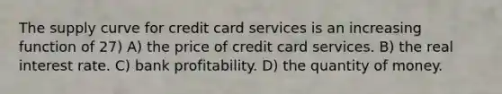 The supply curve for credit card services is an increasing function of 27) A) the price of credit card services. B) the real interest rate. C) bank profitability. D) the quantity of money.