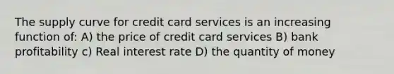 The supply curve for credit card services is an increasing function of: A) the price of credit card services B) bank profitability c) Real interest rate D) the quantity of money