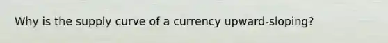 Why is the supply curve of a currency upward-sloping?