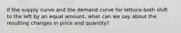 If the supply curve and the demand curve for lettuce both shift to the left by an equal amount, what can we say about the resulting changes in price and quantity?