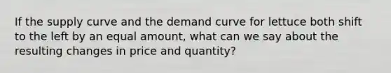 If the supply curve and the demand curve for lettuce both shift to the left by an equal amount, what can we say about the resulting changes in price and quantity?