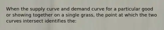 When the supply curve and demand curve for a particular good or showing together on a single grass, the point at which the two curves intersect identifies the: