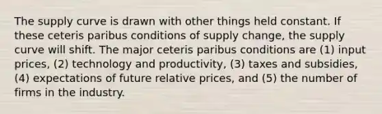 The supply curve is drawn with other things held constant. If these ceteris paribus conditions of supply​ change, the supply curve will shift. The major ceteris paribus conditions are​ (1) input prices​, ​(2) technology and productivity​, ​(3) taxes and subsidies​, ​(4) expectations of future relative prices​, and​ (5) the number of firms in the industry.