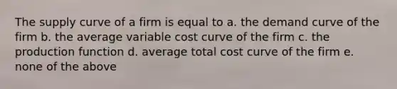 The supply curve of a firm is equal to a. the demand curve of the firm b. the average variable cost curve of the firm c. the production function d. average total cost curve of the firm e. none of the above