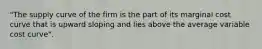 "The supply curve of the firm is the part of its marginal cost curve that is upward sloping and lies above the average variable cost curve".