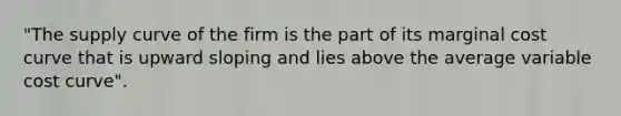 "The supply curve of the firm is the part of its marginal cost curve that is upward sloping and lies above the average variable cost curve".