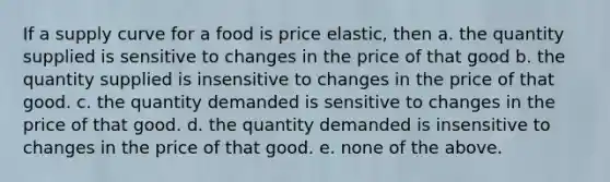 If a supply curve for a food is price elastic, then a. the quantity supplied is sensitive to changes in the price of that good b. the quantity supplied is insensitive to changes in the price of that good. c. the quantity demanded is sensitive to changes in the price of that good. d. the quantity demanded is insensitive to changes in the price of that good. e. none of the above.