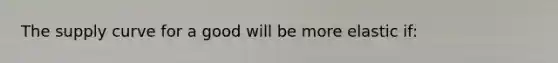 The supply curve for a good will be more elastic if: