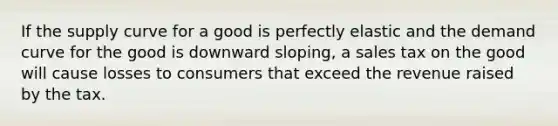 If the supply curve for a good is perfectly elastic and the demand curve for the good is downward sloping, a sales tax on the good will cause losses to consumers that exceed the revenue raised by the tax.