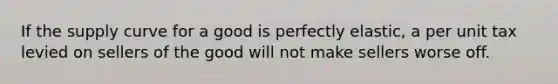 If the supply curve for a good is perfectly elastic, a per unit tax levied on sellers of the good will not make sellers worse off.