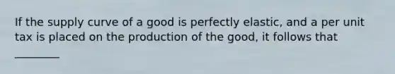 If the supply curve of a good is perfectly elastic, and a per unit tax is placed on the production of the good, it follows that ________