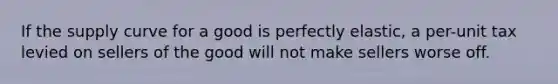 If the supply curve for a good is perfectly elastic, a per-unit tax levied on sellers of the good will not make sellers worse off.