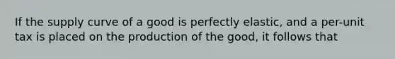 If the supply curve of a good is perfectly elastic, and a per-unit tax is placed on the production of the good, it follows that