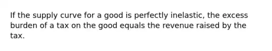 If the <a href='https://www.questionai.com/knowledge/kwxIauXFMo-supply-curve' class='anchor-knowledge'>supply curve</a> for a good is perfectly inelastic, the excess burden of a tax on the good equals the revenue raised by the tax.