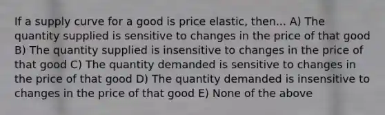 If a supply curve for a good is price elastic, then... A) The quantity supplied is sensitive to changes in the price of that good B) The quantity supplied is insensitive to changes in the price of that good C) The quantity demanded is sensitive to changes in the price of that good D) The quantity demanded is insensitive to changes in the price of that good E) None of the above