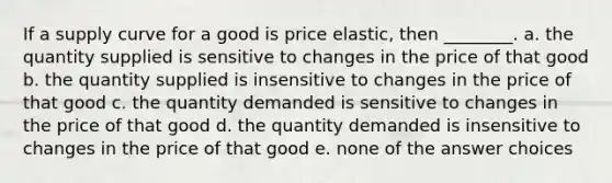 If a supply curve for a good is price elastic, then ________. a. the quantity supplied is sensitive to changes in the price of that good b. the quantity supplied is insensitive to changes in the price of that good c. the quantity demanded is sensitive to changes in the price of that good d. the quantity demanded is insensitive to changes in the price of that good e. none of the answer choices