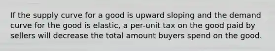 If the supply curve for a good is upward sloping and the demand curve for the good is elastic, a per-unit tax on the good paid by sellers will decrease the total amount buyers spend on the good.