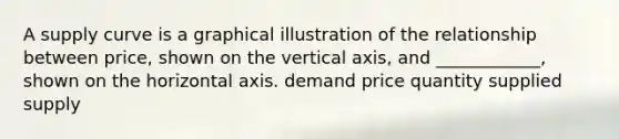 A supply curve is a graphical illustration of the relationship between price, shown on the vertical axis, and ____________, shown on the horizontal axis. demand price quantity supplied supply