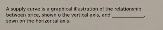 A supply curve is a graphical illustration of the relationship between price, shown o the vertical axis, and ______________, sown on the horizontal axis.